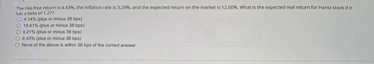 The risk-free return is 4.43%, the inflation rate is 3.29%, and the expected return on the market is 12.00%. What is the expected real return for Hantz stock if it
has a beta of 1.27?
O 4.14% (plus or minus 38 bps)
10.41% (plus or minus 38 bps)
9.21% (plus or minus 38 bps)
8.43% (plus or minus 38 bps)
None of the above is within 38 bps of the correct answer