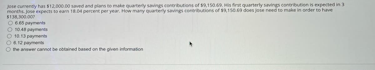 Jose currently has $12,000.00 saved and plans to make quarterly savings contributions of $9,150.69. His first quarterly savings contribution is expected in 3
months. Jose expects to earn 18.04 percent per year. How many quarterly savings contributions of $9,150.69 does Jose need to make in order to have
$138,300.00?
O 6.65 payments
O 10.48 payments
O 10.13 payments
O 6.12 payments
O the answer cannot be obtained based on the given information