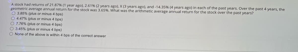 A stock had returns of 21.87 % ( 1 year ago), 2.61% (2 years ago), X (3 years ago), and -14.35% (4 years ago) in each of the past years. Over the past 4 years, the
geometric average annual return for the stock was 3.65%. What was the arithmetic average annual return for the stock over the past years?
O3.85% (plus or minus 4 bps)
4.47% (plus or minus 4 bps)
7.76% (plus or minus 4 bps)
3.45% (plus or minus 4 bps)
None of the above is within 4 bps of the correct answer