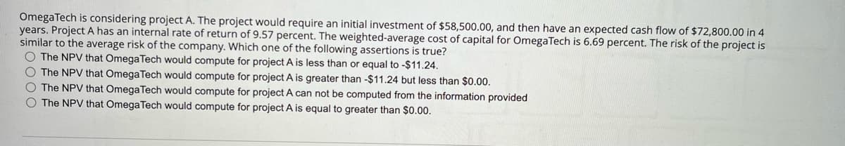 OmegaTech is considering project A. The project would require an initial investment of $58,500.00, and then have an expected cash flow of $72,800.00 in 4
years. Project A has an internal rate of return of 9.57 percent. The weighted-average cost of capital for OmegaTech is 6.69 percent. The risk of the project is
similar to the average risk of the company. Which one of the following assertions is true?
The NPV that Omega Tech would compute for project A is less than or equal to -$11.24.
The NPV that Omega Tech would compute for project A is greater than -$11.24 but less than $0.00.
The NPV that Omega Tech would compute for project A can not be computed from the information provided
The NPV that Omega Tech would compute for project A is equal to greater than $0.00.