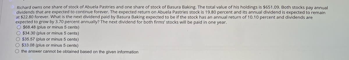 Richard owns one share of stock of Abuela Pastries and one share of stock of Basura Baking. The total value of his holdings is $651.09. Both stocks pay annual
dividends that are expected to continue forever. The expected return on Abuela Pastries stock is 19.80 percent and its annual dividend is expected to remain
at $22.80 forever. What is the next dividend paid by Basura Baking expected to be if the stock has an annual return of 10.10 percent and dividends are
expected to grow by 3.70 percent annually? The next dividend for both firms' stocks will be paid in one year.
$68.48 (plus or minus 5 cents)
$34.30 (plus or minus 5 cents)
$35.57 (plus or minus 5 cents)
$33.08 (plus or minus 5 cents)
the answer cannot be obtained based on the given information