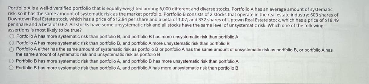 Portfolio A is a well-diversified portfolio that is equally-weighted among 6,000 different and diverse stocks. Portfolio A has an average amount of systematic
risk, so it has the same amount of systematic risk as the market portfolio. Portfolio B consists of 2 stocks that operate in the real estate industry: 603 shares of
Downtown Real Estate stock, which has a price of $12.84 per share and a beta of 1.07; and 332 shares of Uptown Real Estate stock, which has a price of $18.49
per share and a beta of 0.62. All stocks have some unsystematic risk and all stocks have the same level of unsystematic risk. Which one of the following
assertions is most likely to be true?
O Portfolio A has more systematic risk than portfolio B, and portfolio B has more unsystematic risk than portfolio A
00
Portfolio A has more systematic risk than portfolio B, and portfolio A more unsystematic risk than portfolio B
Portfolio A either has the same amount of systematic risk as portfolio B or portfolio A has the same amount of unsystematic risk as portfolio B, or portfolio A has
the same amount of systematic risk and unsystematic risk as portfolio B
Portfolio B has more systematic risk than portfolio A, and portfolio B has more unsystematic risk than portfolio A
○ Portfolio B has more systematic risk than portfolio A, and portfolio A has more unsystematic risk than portfolio B