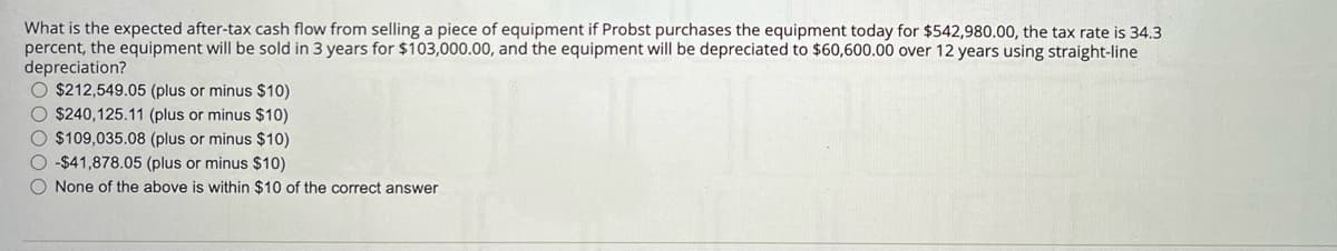 What is the expected after-tax cash flow from selling a piece of equipment if Probst purchases the equipment today for $542,980.00, the tax rate is 34.3
percent, the equipment will be sold in 3 years for $103,000.00, and the equipment will be depreciated to $60,600.00 over 12 years using straight-line
depreciation?
$212,549.05 (plus or minus $10)
$240,125.11 (plus or minus $10)
$109,035.08 (plus or minus $10)
-$41,878.05 (plus or minus $10)
None of the above is within $10 of the correct answer