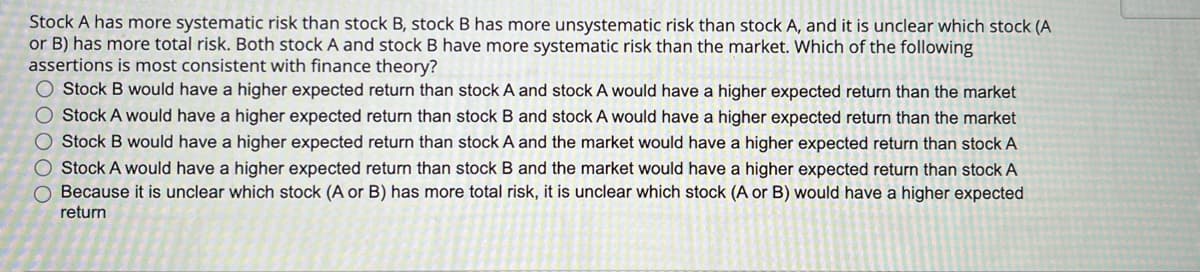 Stock A has more systematic risk than stock B, stock B has more unsystematic risk than stock A, and it is unclear which stock (A
or B) has more total risk. Both stock A and stock B have more systematic risk than the market. Which of the following
assertions is most consistent with finance theory?
Stock B would have a higher expected return than stock A and stock A would have a higher expected return than the market
Stock A would have a higher expected return than stock B and stock A would have a higher expected return than the market
Stock B would have a higher expected return than stock A and the market would have a higher expected return than stock A
Stock A would have a higher expected return than stock B and the market would have a higher expected return than stock A
Because it is unclear which stock (A or B) has more total risk, it is unclear which stock (A or B) would have a higher expected
return