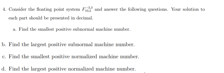 4. Consider the floating point system F10 and answer the following questions. Your solution to
-3,3
each part should be presented in decimal.
a. Find the smallest positive subnormal machine number.
b. Find the largest positive subnormal machine number.
c. Find the smallest positive normalized machine number.
d. Find the largest positive normalized machine number.
