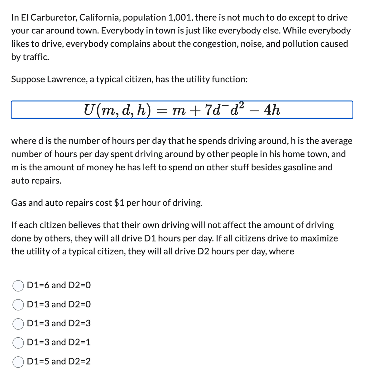 In El Carburetor, California, population 1,001, there is not much to do except to drive
your car around town. Everybody in town is just like everybody else. While everybody
likes to drive, everybody complains about the congestion, noise, and pollution caused
by traffic.
Suppose Lawrence, a typical citizen, has the utility function:
U(m, d, h) =m+7d¯d² – 4h
-
where d is the number of hours per day that he spends driving around, h is the average
number of hours per day spent driving around by other people in his home town, and
m is the amount of money he has left to spend on other stuff besides gasoline and
auto repairs.
Gas and auto repairs cost $1 per hour of driving.
If each citizen believes that their own driving will not affect the amount of driving
done by others, they will all drive D1 hours per day. If all citizens drive to maximize
the utility of a typical citizen, they will all drive D2 hours per day, where
D1-6 and D2=0
D1-3 and D2=0
D1-3 and D2=3
D1-3 and D2=1
D1-5 and D2=2