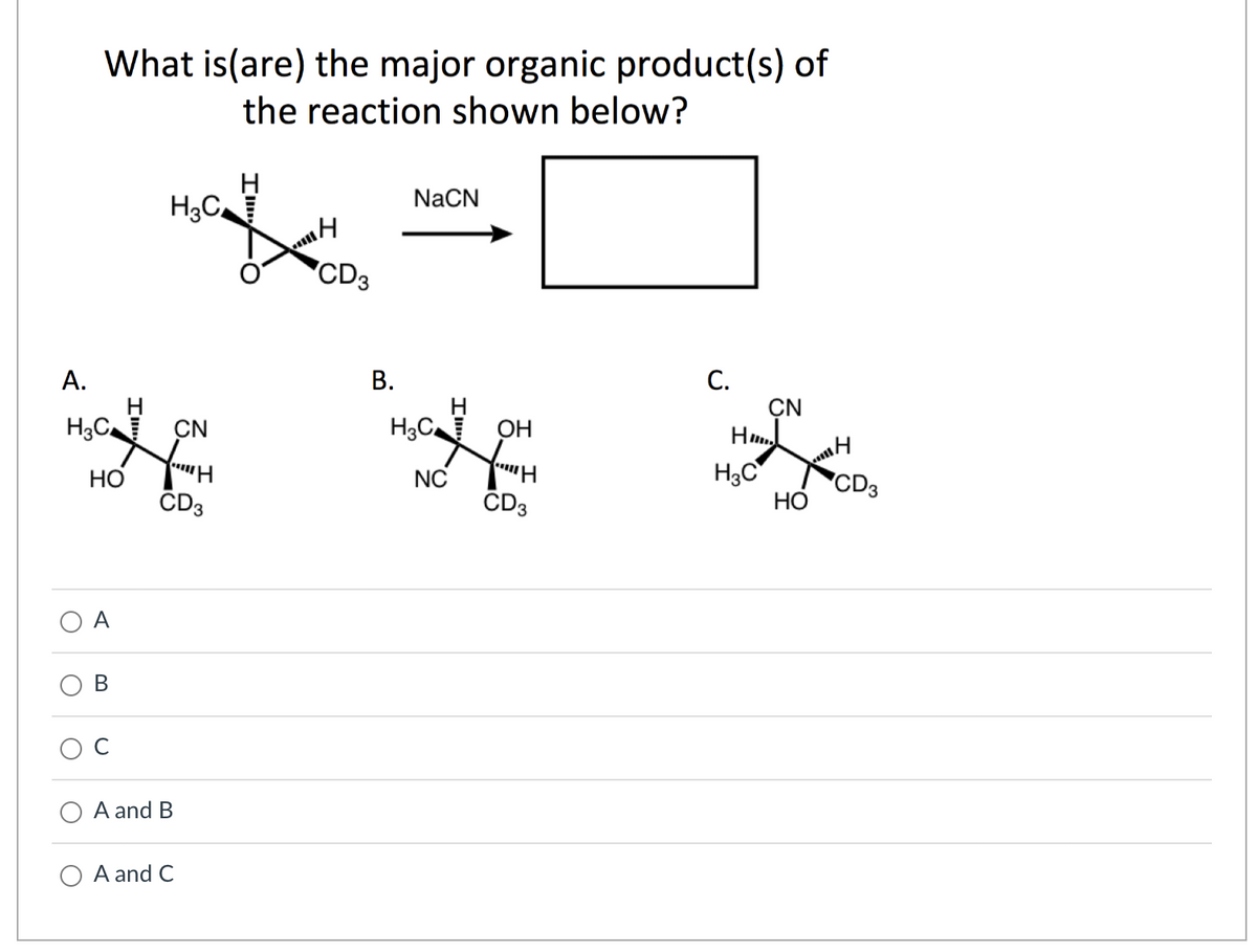 A.
What is(are) the major organic product(s) of
the reaction shown below?
H3C
O
HO
A
H₂C
CN
YH
CD3
A and B
A and C
14
CD3
B.
NaCN
H3C OH
YH
NC
CD3
C.
H3C
CN
HO
H
CD3