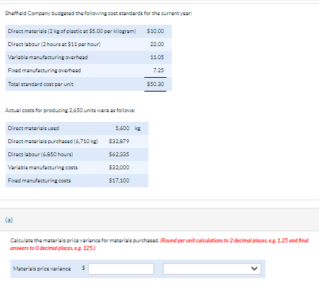 Sheffield Company budgeted the following cost standards for the current year:
Direct materials (2 kg of plastic at $5.00 per kilogram)
Direct labour (2 hours at $11 per hour)
Variable manufacturing overhead
Fixed manufacturing overhead
Total standard cost per unit
Actual costs for producing 2,650 units were as follows:
Direct materials used
Direct materials purchased (6,710 kg)
Direct labour (6,850 hours)
Variable manufacturing costs
Fixed manufacturing costs
(a)
Materials price variance
5.600 k
$
$32,879
$62,335
$32,000
$17,100
Calculate the materials price variance for materials purchased. (Round per unit calculations to 2 decimal places, eg 1.25 and final
answers to O decimal places, e.g. 125.)
$10.00
22.00
11.05
7.25
$50.30