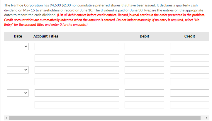 The Ivanhoe Corporation has 94,600 $2.00 noncumulative preferred shares that have been issued. It declares a quarterly cash
dividend on May 15 to shareholders of record on June 10. The dividend is paid on June 30. Prepare the entries on the appropriate
dates to record the cash dividend. (List all debit entries before credit entries. Record journal entries in the order presented in the problem.
Credit account titles are automatically indented when the amount is entered. Do not indent manually. If no entry is required, select "No
Entry" for the account titles and enter O for the amounts.)
Date
Account Titles
Debit
Credit