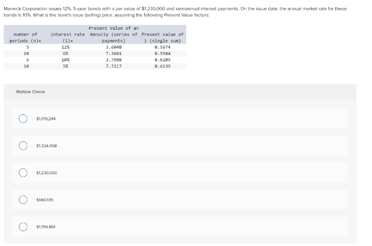 Marwick Corporation issues 12%, 5-year bonds with a par value of $1,230,000 and semiannual interest payments. On the issue date, the annual market rate for these
bonds is 10%. What is the bond's issue (selling) price, assuming the following Present Value factors:
number of
periods (n)-
5
10
5
10
Multiple Choice
Present Value of an
interest rate Annuity (series of
$1,019,244
$1,324,958
$1,230,000
$660,139
$1,799,861
12%
10%
5%
payments)
3.6048
7.3601
3.7908
7.7217
Present value of
1 (single sum)
0.5674
0.5584
0.6209
0.6139