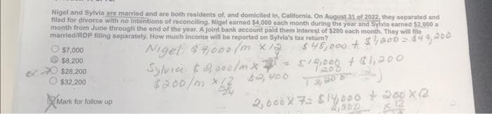 Nigel and Sylvia are married and are both residents of, and domiciled in, California. On August 31 of 2022, they separated and
filed for divorce with no intentions of reconciling. Nigel earned $4,000 each month during the year and Sylvia earned $2,000 a
month from June through the end of the year. A joint bank account paid them interest of $200 each month. They will file
married/RDP filing separately. How much income will be reported on Sylvia's tax return?
$46,000+ $1,000 = 849,200
Nigel $4,000/m x 12
Sylvice $2,000/m x 28=
$200/m x 12 $2,400
$7,000
$8,200
$28,200
$32,200
Mark for follow up
519,000 $1,200
20
13,008)
2,000 X 7= $14,000 + 200X (12
12,000 X 12
200