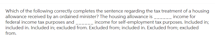 Which of the following correctly completes the sentence regarding the tax treatment of a housing
allowance received by an ordained minister? The housing allowance is ______ income for
federal income tax purposes and ___________ income for self-employment tax purposes. Included in;
included in. Included in; excluded from. Excluded from; included in. Excluded from; excluded
from.