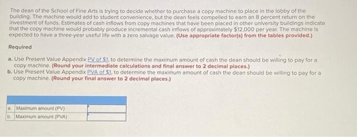 The dean of the School of Fine Arts is trying to decide whether to purchase a copy machine to place in the lobby of the
building. The machine would add to student convenience, but the dean feels compelled to earn an 8 percent return on the
investment of funds. Estimates of cash inflows from copy machines that have been placed in other university buildings indicate
that the copy machine would probably produce incremental cash inflows of approximately $12,000 per year. The machine is
expected to have a three-year useful life with a zero salvage value. (Use appropriate factor(s) from the tables provided.)
Required
a. Use Present Value Appendix PV of $1. to determine the maximum amount of cash the dean should be willing to pay for a
copy machine. (Round your intermediate calculations and final answer to 2 decimal places.)
b. Use Present Value Appendix PVA of $1. to determine the maximum amount of cash the dean should be willing to pay for a
copy machine. (Round your final answer to 2 decimal places.)
a. Maximum amount (PV)
b. Maximum amount (PVA)