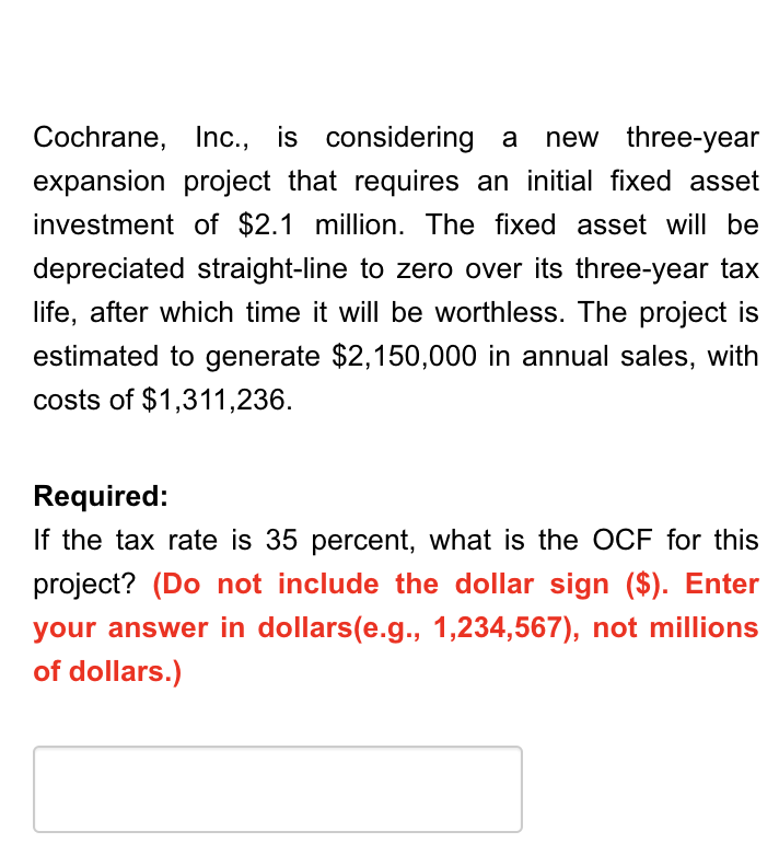 Cochrane, Inc., is considering a new three-year
expansion project that requires an initial fixed asset
investment of $2.1 million. The fixed asset will be
depreciated straight-line to zero over its three-year tax
life, after which time it will be worthless. The project is
estimated to generate $2,150,000 in annual sales, with
costs of $1,311,236.
Required:
If the tax rate is 35 percent, what is the OCF for this
project? (Do not include the dollar sign ($). Enter
your answer in dollars(e.g., 1,234,567), not millions
of dollars.)