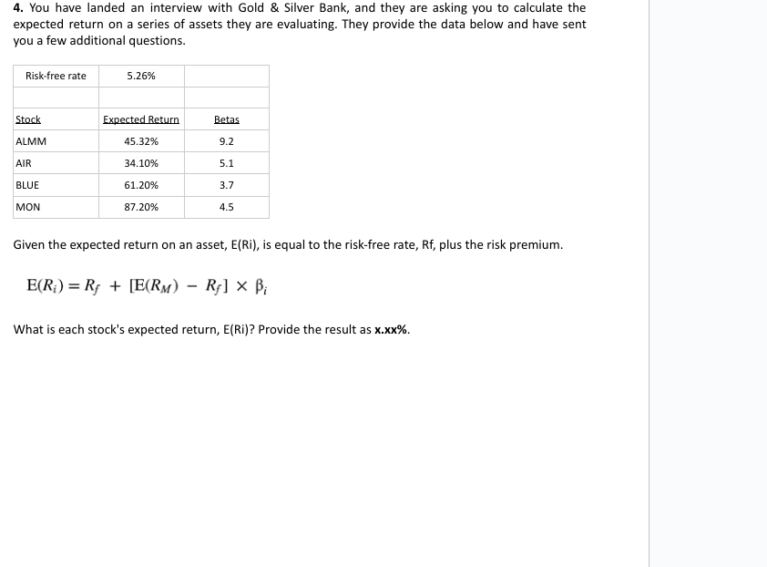 4. You have landed an interview with Gold & Silver Bank, and they are asking you to calculate the
expected return on a series of assets they are evaluating. They provide the data below and have sent
you a few additional questions.
Risk-free rate
5.26%
Stock
Expected Return
Betas
ALMM
45.32%
9.2
AIR
34.10%
5.1
BLUE
61.20%
3.7
MON
87.20%
4.5
Given the expected return on an asset, E(Ri), is equal to the risk-free rate, Rf, plus the risk premium.
E(R) = Rf + [E(RM) - Rƒ] × ẞi
What is each stock's expected return, E(Ri)? Provide the result as x.xx%.