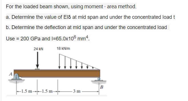 For the loaded beam shown, using moment - area method.
a. Determine the value of ElS at mid span and under the concentrated load t
b. Determine the deflection at mid span and under the concentrated load
Use = 200 GPa and l=65.0x106 mmª.
24 kN
18 kN/m
A
B
-1.5 m-→--1.5 m–
3m
