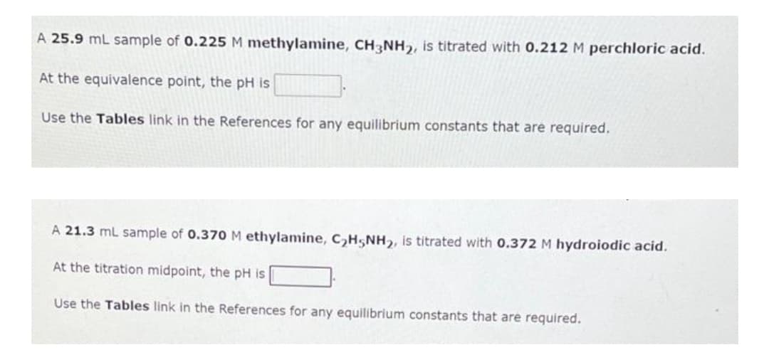 A 25.9 mL sample of 0.225 M methylamine, CH3NH₂, is titrated with 0.212 M perchloric acid.
At the equivalence point, the pH is
Use the Tables link in the References for any equilibrium constants that are required.
A 21.3 mL sample of 0.370 M ethylamine, C₂H5NH2, is titrated with 0.372 M hydroiodic acid.
At the titration midpoint, the pH is
Use the Tables link in the References for any equilibrium constants that are required.