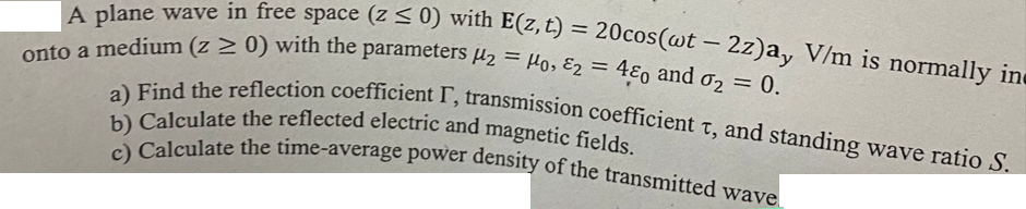 A plane wave in free space (z ≤ 0) with E(z, t) = 20cos(wt - 2z)a, V/m is normally in
onto a medium (z ≥ 0) with the parameters 2 = 0, E2 = 480 and 02 = 0.
a) Find the reflection coefficient I, transmission coefficient t, and standing wave ratio S.
b) Calculate the reflected electric and magnetic fields.
c) Calculate the time-average power density of the transmitted wave