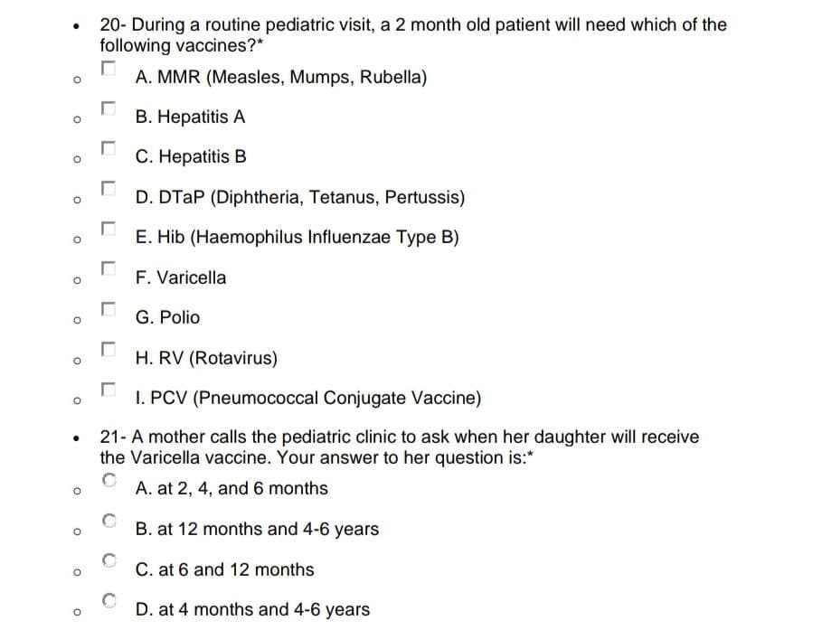 O
O
O
O
O
O
20- During a routine pediatric visit, a 2 month old patient will need which of the
following vaccines?*
A. MMR (Measles, Mumps, Rubella)
B. Hepatitis A
C. Hepatitis B
D. DTAP (Diphtheria, Tetanus, Pertussis)
E. Hib (Haemophilus Influenzae Type B)
F. Varicella
-
G. Polio
-
H. RV (Rotavirus)
☐
I. PCV (Pneumococcal Conjugate Vaccine)
21- A mother calls the pediatric clinic to ask when her daughter will receive
the Varicella vaccine. Your answer to her question is:*
A. at 2, 4, and 6 months
B. at 12 months and 4-6 years
C. at 6 and 12 months
D. at 4 months and 4-6 years
-