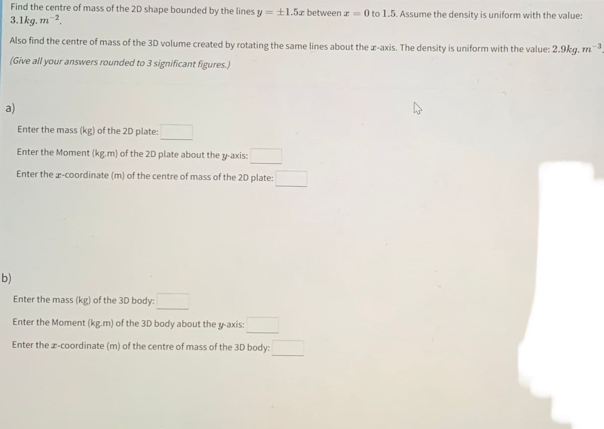 Find the centre of mass of the 2D shape bounded by the lines y = +1.5x between x = 0 to 1.5. Assume the density is uniform with the value:
3.1kg.m-2.
-3
Also find the centre of mass of the 3D volume created by rotating the same lines about the x-axis. The density is uniform with the value: 2.9kg. m
(Give all your answers rounded to 3 significant figures.)
a)
Enter the mass (kg) of the 2D plate:
Enter the Moment (kg.m) of the 2D plate about the y-axis:
Enter the x-coordinate (m) of the centre of mass of the 2D plate:
b)
Enter the mass (kg) of the 3D body:
Enter the Moment (kg.m) of the 3D body about the y-axis:
Enter the x-coordinate (m) of the centre of mass of the 3D body: