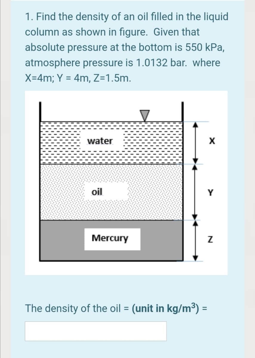 1. Find the density of an oil filled in the liquid
column as shown in figure. Given that
absolute pressure at the bottom is 550 kPa,
atmosphere pressure is 1.0132 bar. where
X=4m; Y = 4m, Z=1.5m.
water
oil
Y
Mercury
The density of the oil = (unit in kg/m³) =
%3D
