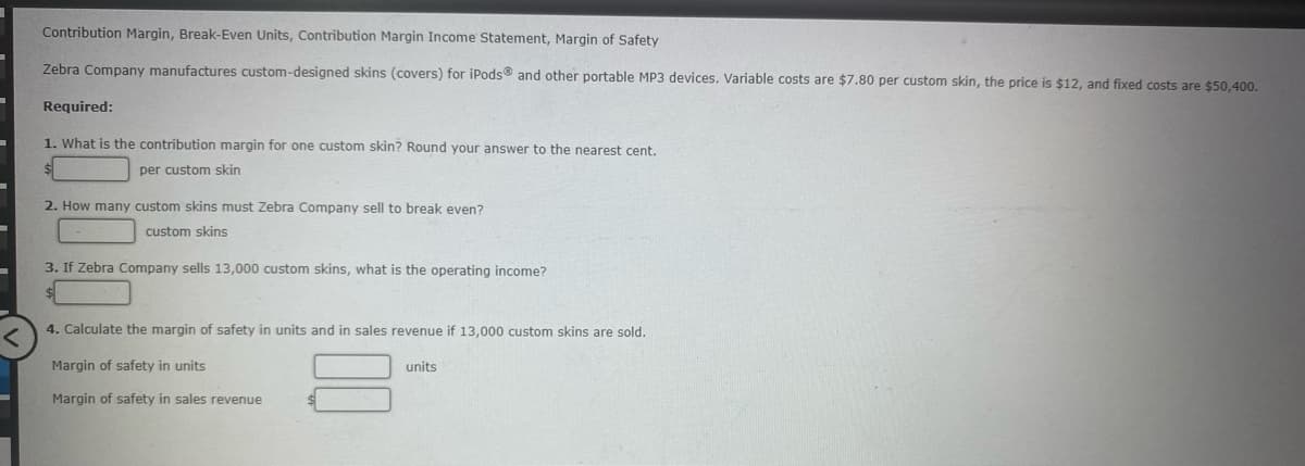 Contribution Margin, Break-Even Units, Contribution Margin Income Statement, Margin of Safety
Zebra Company manufactures custom-designed skins (covers) for iPods® and other portable MP3 devices. Variable costs are $7.80 per custom skin, the price is $12, and fixed costs are $50,400.
Required:
1. What is the contribution margin for one custom skin? Round your answer to the nearest cent.
per custom skin
2. How many custom skins must Zebra Company sell to break even?
custom skins
3. If Zebra Company sells 13,000 custom skins, what is the operating income?
4. Calculate the margin of safety in units and in sales revenue if 13,000 custom skins are sold.
Margin of safety in units
units
Margin of safety in sales revenue
