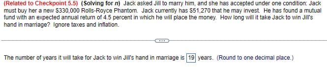 (Related to Checkpoint 5.5) (Solving for n) Jack asked Jill to marry him, and she has accepted under one condition: Jack
must buy her a new $330,000 Rolls-Royce Phantom. Jack currently has $51,270 that he may invest. He has found a mutual
fund with an expected annual return of 4.5 percent in which he will place the money. How long will it take Jack to win Jill's
hand in marriage? Ignore taxes and inflation.
The number of years it will take for Jack to win Jill's hand in marriage is 19 years. (Round to one decimal place.)