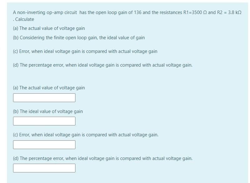 A non-inverting op-amp circuit has the open loop gain of 136 and the resistances R1=3500 Q and R2 = 3.8 kn
.Calculate
(a) The actual value of voltage gain
(b) Considering the finite open loop gain, the ideal value of gain
(C) Error, when ideal voltage gain is compared with actual voltage gain
(d) The percentage error, when ideal voltage gain is compared with actual voltage gain.
(a) The actual value of voltage gain
(b) The ideal value of voltage gain
(C) Error, when ideal voltage gain is compared with actual voltage gain.
(d) The percentage error, when ideal voltage gain is compared with actual voitage gain.
