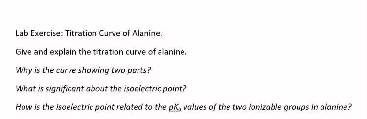 Lab Exercise: Titration Curve of Alanine.
Give and explain the titration curve of alanine.
Why is the curve showing two parts?
What is significant about the isoelectric point?
How is the isoelectric point related to the pK, values of the two ionizable groups in alanine?
