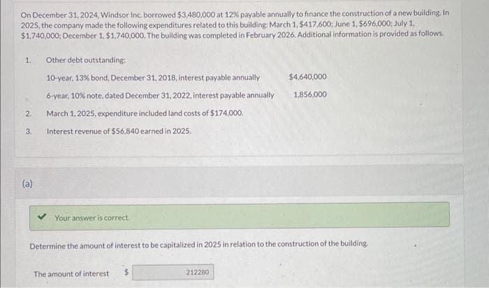 On December 31, 2024, Windsor Inc. borrowed $3,480,000 at 12% payable annually to finance the construction of a new building. In
2025, the company made the following expenditures related to this building: March 1, $417,600; June 1, $696,000; July 1,
$1,740,000; December 1, $1,740,000. The building was completed in February 2026. Additional information is provided as follows.
1.
2.
3.
(a)
Other debt outstanding:
10-year, 13% bond, December 31, 2018, interest payable annually
6-year, 10% note, dated December 31, 2022, interest payable annually
March 1, 2025, expenditure included land costs of $174,000.
Interest revenue of $56,840 earned in 2025.
Your answer is correct.
Determine the amount of interest to be capitalized in 2025 in relation to the construction of the building.
The amount of interest $
$4,640,000
1,856,000
212280