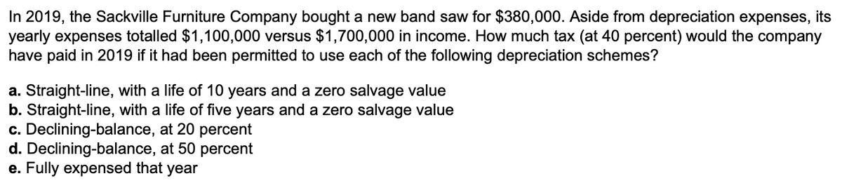 In 2019, the Sackville Furniture Company bought a new band saw for $380,000. Aside from depreciation expenses, its
yearly expenses totalled $1,100,000 versus $1,700,000 in income. How much tax (at 40 percent) would the company
have paid in 2019 if it had been permitted to use each of the following depreciation schemes?
a. Straight-line, with a life of 10 years and a zero salvage value
b. Straight-line, with a life of five years and a zero salvage value
c. Declining-balance, at 20 percent
d. Declining-balance, at 50 percent
e. Fully expensed that year