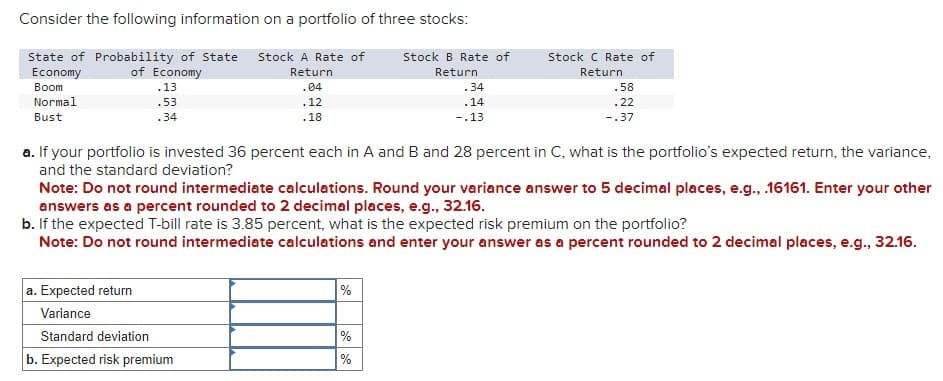 Consider the following information on a portfolio of three stocks:
State of Probability of State Stock A Rate of
Economy
Boom
Normal
of Economy
.13
Return
Stock B Rate of
Return
Stock C Rate of
Return
.04
.34
.58
Bust
.53
.34
.12
.18
.14
-.13
.22
-.37
a. If your portfolio is invested 36 percent each in A and B and 28 percent in C, what is the portfolio's expected return, the variance,
and the standard deviation?
Note: Do not round intermediate calculations. Round your variance answer to 5 decimal places, e.g., .16161. Enter your other
answers as a percent rounded to 2 decimal places, e.g., 32.16.
b. If the expected T-bill rate is 3.85 percent, what is the expected risk premium on the portfolio?
Note: Do not round intermediate calculations and enter your answer as a percent rounded to 2 decimal places, e.g., 32.16.
a. Expected return
Variance
%
Standard deviation
%
b. Expected risk premium
%