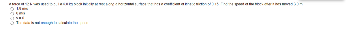 A force of 12 N was used to pull a 6.0 kg block initially at rest along a horizontal surface that has a coefficient of kinetic friction of 0.15. Find the speed of the block after it has moved 3.0 m.
1.8 m/s
O 8 m/s
O v= 0
O The data is not enough to calculate the speed
