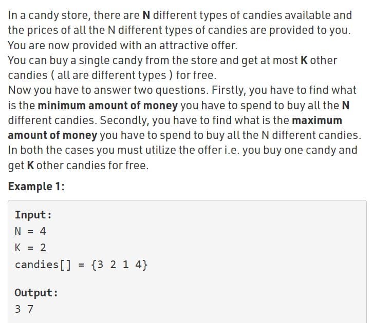 In a candy store, there are N different types of candies available and
the prices of all the N different types of candies are provided to you.
You are now provided with an attractive offer.
You can buy a single candy from the store and get at most K other
candies ( all are different types ) for free.
Now you have to answer two questions. Firstly, you have to find what
is the minimum amount of money you have to spend to buy all the N
different candies. Secondly, you have to find what is the maximum
amount of money you have to spend to buy all the N different candies.
In both the cases you must utilize the offer i.e. you buy one candy and
get K other candies for free.
Example 1:
Input:
N = 4
K = 2
%3D
candies[]
= {3 2 1 4}
Output:
3 7
