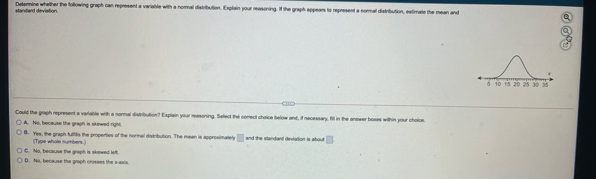 Determine whether the following graph can represent a variable with a nomal distribution. Explain your reasoning. If the graph appears to represent a normal distribution, estimate the mean and
standard deviation.
5 10 15 20 25 30 35
Could the graph represent a variable with a normal distribution? Explain your reasoning. Select the correct choice below and, if necessary, fill in the answer boxes within your choice.
O A. No, because the graph is skewed right.
O B. Yes, the graph fulfills the properties of the normal distribution. The mean is approximately and the standard deviation
(Type whole numbers.)
about.
O C. No, because the graph is skewed left.
O D. No, because the graph crosses the x-axis.
