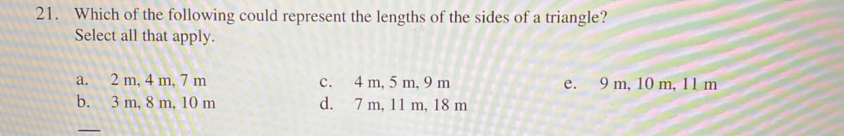 21. Which of the following could represent the lengths of the sides of a triangle?
Select all that apply.
a.
2 m, 4 m, 7 m
4 m, 5 m, 9 m
9 m, 10 m, 11 m
с.
е.
b.
3 m, 8 m, 10 m
d.
7 m, 11 m, 18 m
