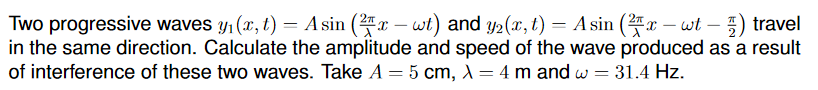 Two progressive waves y1 (x, t) = A sin (x – wt) and y2(x, t) = A sin (x – wt - ) travel
in the same direction. Calculate the amplitude and speed of the wave produced as a result
of interference of these two waves. Take A = 5 cm, A= 4 m and w = 31.4 Hz.
%3D
