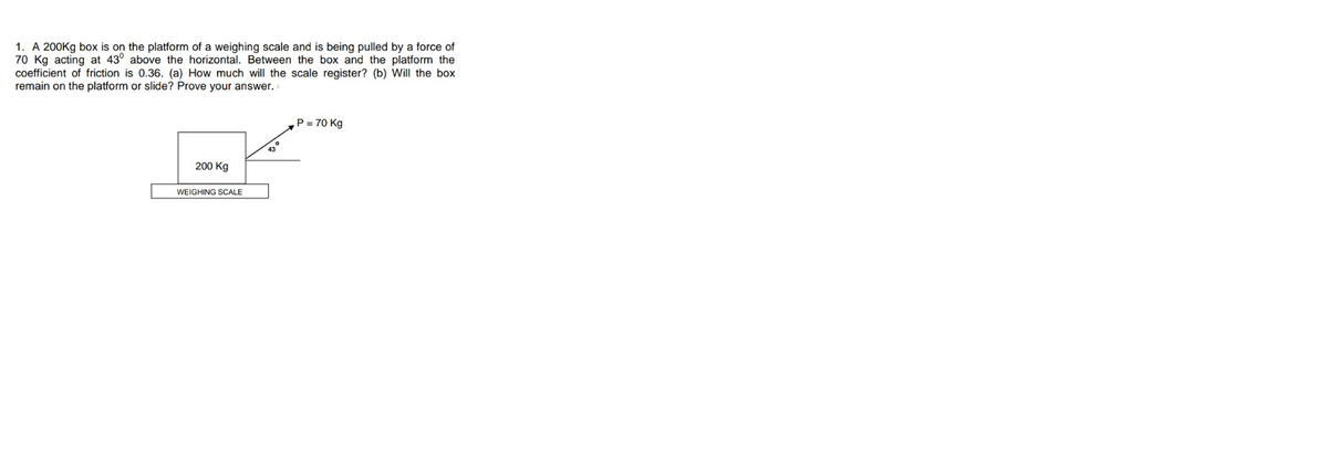 1. A 200Kg box is on the platform of a weighing scale and is being pulled by a force of
70 Kg acting at 43° above the horizontal. Between the box and the platform the
coefficient of friction is 0.36. (a) How much will the scale register? (b) Will the box
remain on the platform or slide? Prove your answer.
P = 70 Kg
43
200 Kg
WEIGHING SCALE
