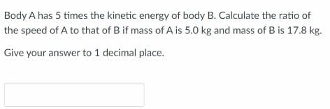 Body A has 5 times the kinetic energy of body B. Calculate the ratio of
the speed of A to that of B if mass of A is 5.0 kg and mass of B is 17.8 kg.
Give your answer to 1 decimal place.
