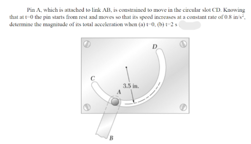 Pin A, which is attached to link AB, is constrained to move in the circular slot CD. Knowing
that at t-0 the pin starts from rest and moves so that its speed increases at a constant rate of 0.8 in's²,
determine the magnitude of its total acceleration when (a) t-0, (b) t-2 s
D
3.5 in.
В
