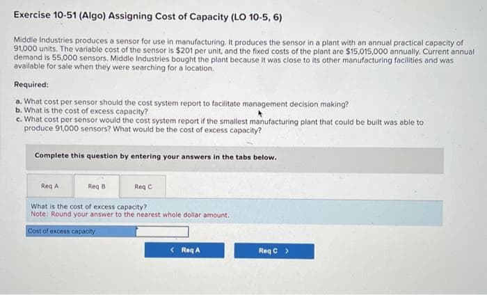 Exercise 10-51 (Algo) Assigning Cost of Capacity (LO 10-5, 6)
Middle Industries produces a sensor for use in manufacturing. It produces the sensor in a plant with an annual practical capacity of
91,000 units. The variable cost of the sensor is $201 per unit, and the fixed costs of the plant are $15,015,000 annually. Current annual
demand is 55,000 sensors. Middle Industries bought the plant because it was close to its other manufacturing facilities and was
available for sale when they were searching for a location.
Required:
a. What cost per sensor should the cost system report to facilitate management decision making?
b. What is the cost of excess capacity?
c. What cost per sensor would the cost system report if the smallest manufacturing plant that could be built was able to
produce 91,000 sensors? What would be the cost of excess capacity?
Complete this question by entering your answers in the tabs below.
Reg C
What is the cost of excess capacity?
Note: Round your answer to the nearest whole dollar amount.
Cost of excess capacity
Req A
Req B
< Req A
Req C >