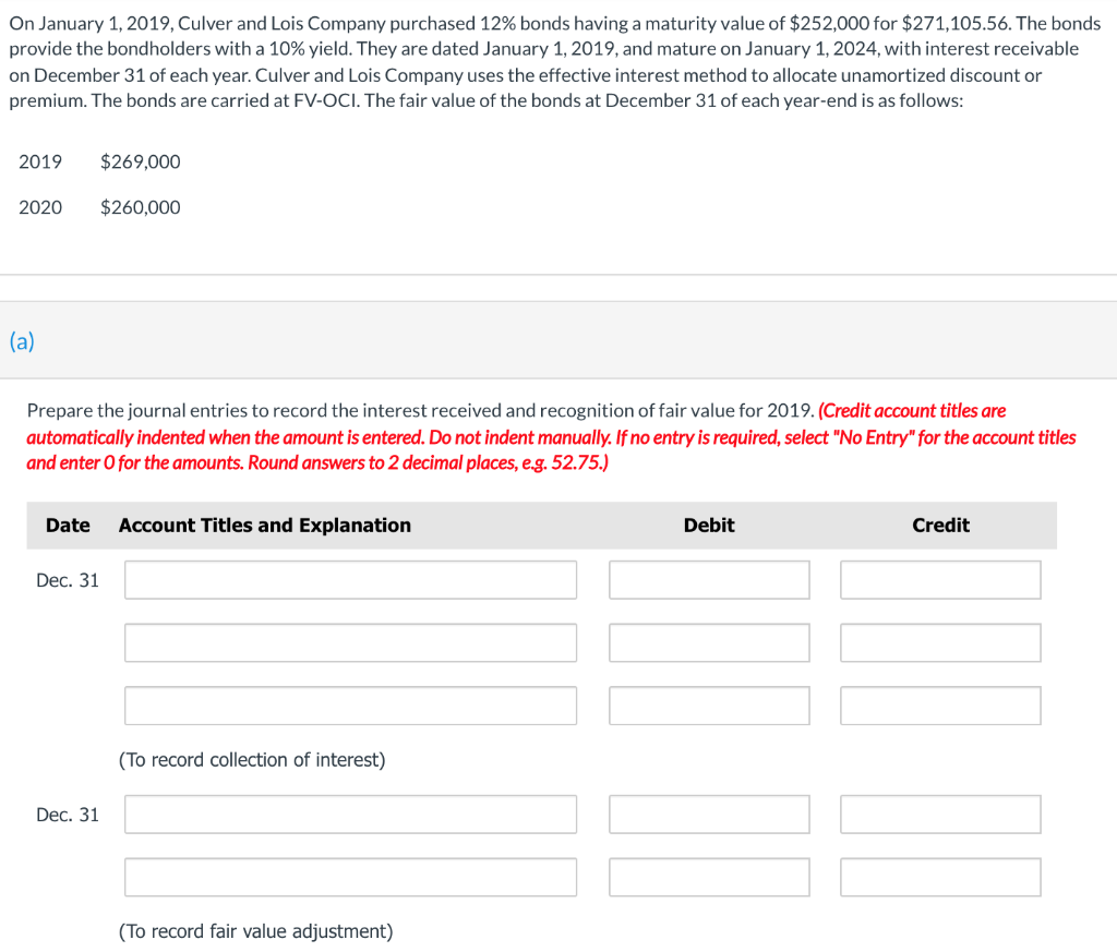 On January 1, 2019, Culver and Lois Company purchased 12% bonds having a maturity value of $252,000 for $271,105.56. The bonds
provide the bondholders with a 10% yield. They are dated January 1, 2019, and mature on January 1, 2024, with interest receivable
on December 31 of each year. Culver and Lois Company uses the effective interest method to allocate unamortized discount or
premium. The bonds are carried at FV-OCI. The fair value of the bonds at December 31 of each year-end is as follows:
2019
2020
(a)
$269,000
Prepare the journal entries to record the interest received and recognition of fair value for 2019. (Credit account titles are
automatically indented when the amount is entered. Do not indent manually. If no entry is required, select "No Entry" for the account titles
and enter o for the amounts. Round answers to 2 decimal places, e.g. 52.75.)
Dec. 31
$260,000
Date Account Titles and Explanation
Dec. 31
(To record collection of interest)
(To record fair value adjustment)
Debit
II
Credit