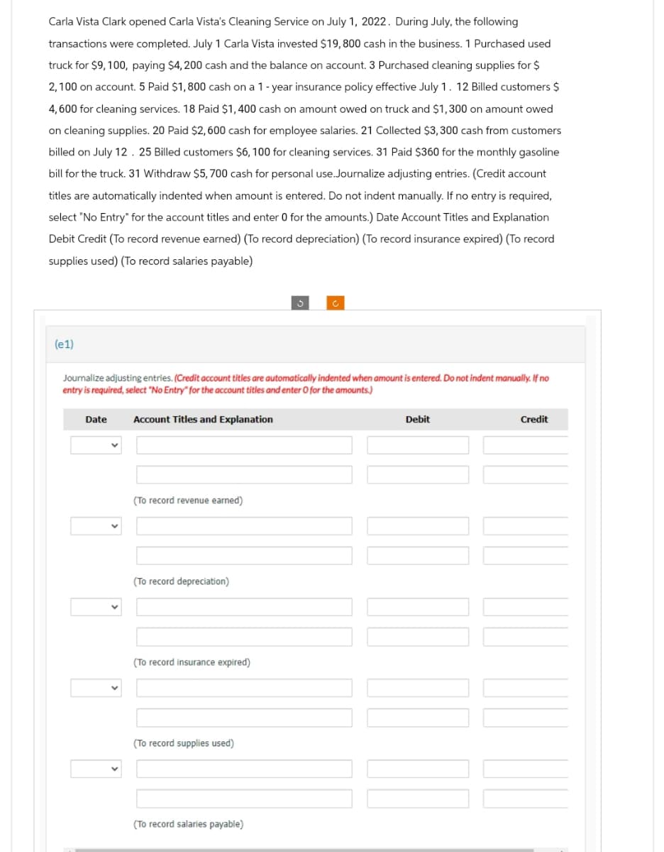 Carla Vista Clark opened Carla Vista's Cleaning Service on July 1, 2022. During July, the following
transactions were completed. July 1 Carla Vista invested $19,800 cash in the business. 1 Purchased used
truck for $9, 100, paying $4,200 cash and the balance on account. 3 Purchased cleaning supplies for $
2,100 on account. 5 Paid $1,800 cash on a 1-year insurance policy effective July 1. 12 Billed customers $
4,600 for cleaning services. 18 Paid $1,400 cash on amount owed on truck and $1,300 on amount owed
on cleaning supplies. 20 Paid $2,600 cash for employee salaries. 21 Collected $3,300 cash from customers
billed on July 12. 25 Billed customers $6, 100 for cleaning services. 31 Paid $360 for the monthly gasoline
bill for the truck. 31 Withdraw $5, 700 cash for personal use.Journalize adjusting entries. (Credit account
titles are automatically indented when amount is entered. Do not indent manually. If no entry is required,
select "No Entry" for the account titles and enter 0 for the amounts.) Date Account Titles and Explanation
Debit Credit (To record revenue earned) (To record depreciation) (To record insurance expired) (To record
supplies used) (To record salaries payable)
(e1)
Journalize adjusting entries. (Credit account titles are automatically indented when amount is entered. Do not indent manually. If no
entry is required, select "No Entry" for the account titles and enter O for the amounts.)
Date
Account Titles and Explanation
(To record revenue earned)
(To record depreciation)
(To record insurance expired)
(To record supplies used)
(To record salaries payable)
Debit
Credit