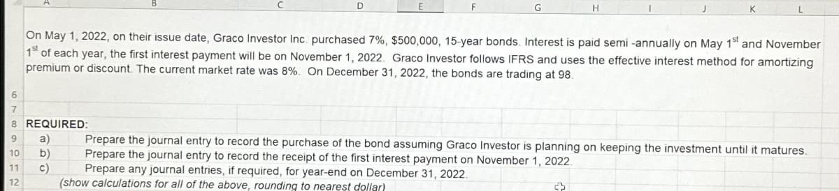 D
6
7
8 REQUIRED:
9 a)
10
b)
11
C)
12
F
G
On May 1, 2022, on their issue date, Graco Investor Inc. purchased 7%, $500,000, 15-year bonds. Interest is paid semi-annually on May 1st and November
1 of each year, the first interest payment will be on November 1, 2022. Graco Investor follows IFRS and uses the effective interest method for amortizing
premium or discount. The current market rate was 8%. On December 31, 2022, the bonds are trading at 98.
Prepare the journal entry to record the purchase of the bond assuming Graco Investor is planning on keeping the investment until it matures.
Prepare the journal entry to record the receipt of the first interest payment on November 1, 2022
Prepare any journal entries, if required, for year-end on December 31, 2022.
(show calculations for all of the above, rounding to nearest dollar)