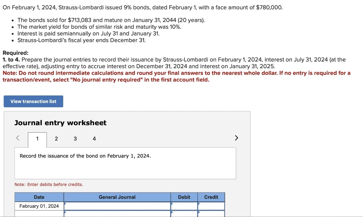 On February 1, 2024, Strauss-Lombardi issued 9% bonds, dated February 1, with a face amount of $780,000.
• The bonds sold for $713,083 and mature on January 31, 2044 (20 years).
• The market yield for bonds of similar risk and maturity was 10%.
• Interest is paid semiannually on July 31 and January 31.
• Strauss-Lombardi's fiscal year ends December 31.
Required:
1. to 4. Prepare the journal entries to record their issuance by Strauss-Lombardi on February 1, 2024, interest on July 31, 2024 (at the
effective rate), adjusting entry to accrue interest on December 31, 2024 and interest on January 31, 2025.
Note: Do not round intermediate calculations and round your final answers to the nearest whole dollar. If no entry is required for a
transaction/event, select "No journal entry required" in the first account field.
View transaction list
Journal entry worksheet
1
2
3
Record the issuance of the bond on February 1, 2024.
Note: Enter debits before credits.
Date
February 01, 2024
4
General Journal
Debit
Credit
>