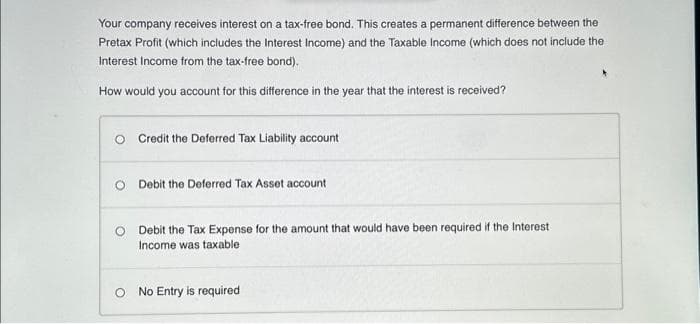 Your company receives interest on a tax-free bond. This creates a permanent difference between the
Pretax Profit (which includes the Interest Income) and the Taxable Income (which does not include the
Interest Income from the tax-free bond).
How would you account for this difference in the year that the interest is received?
O Credit the Deferred Tax Liability account
O Debit the Deferred Tax Asset account
O Debit the Tax Expense for the amount that would have been required if the Interest
Income was taxable
No Entry is required