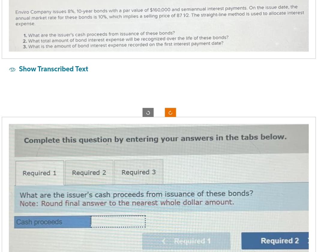 Enviro Company issues 8%, 10-year bonds with a par value of $160,000 and semiannual interest payments. On the issue date, the
annual market rate for these bonds is 10%, which implies a selling price of 87 12. The straight-line method is used to allocate interest
expense.
1. What are the issuer's cash proceeds from issuance of these bonds?
2. What total amount of bond interest expense will be recognized over the life of these bonds?
3. What is the amount of bond interest expense recorded on the first interest payment date?
Show Transcribed Text
J
Complete this question by entering your ans vers in the tabs below.
Required 1 Required 2
Required 3
What are the issuer's cash proceeds from issuance of these bonds?
Note: Round final answer to the nearest whole dollar amount.
Cash proceeds
Required 1
Required 2