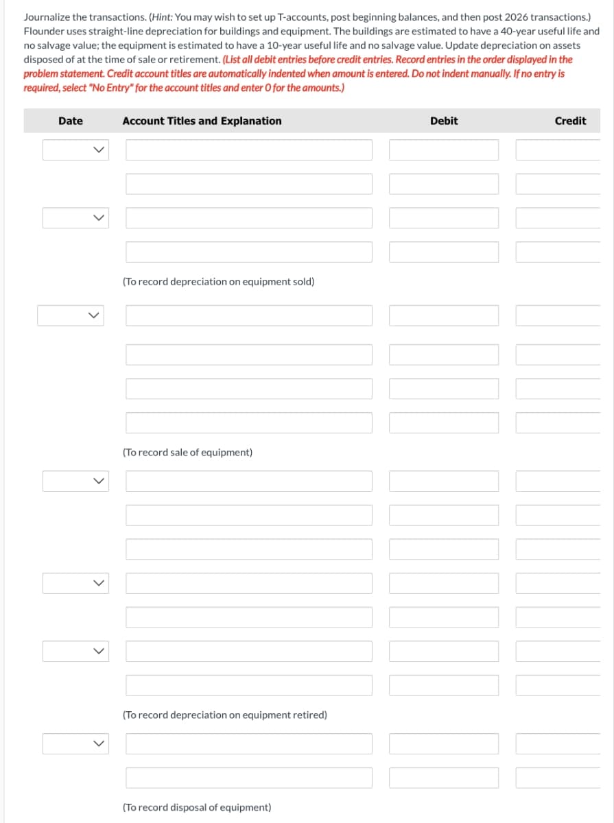 Journalize the transactions. (Hint: You may wish to set up T-accounts, post beginning balances, and then post 2026 transactions.)
Flounder uses straight-line depreciation for buildings and equipment. The buildings are estimated to have a 40-year useful life and
no salvage value; the equipment is estimated to have a 10-year useful life and no salvage value. Update depreciation on assets
disposed of at the time of sale or retirement. (List all debit entries before credit entries. Record entries in the order displayed in the
problem statement. Credit account titles are automatically indented when amount is entered. Do not indent manually. If no entry is
required, select "No Entry" for the account titles and enter O for the amounts.)
Date
Account Titles and Explanation
(To record depreciation on equipment sold)
(To record sale of equipment)
(To record depreciation on equipment retired)
(To record disposal of equipment)
Debit
Credit