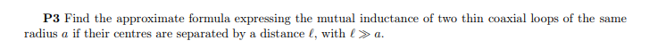 P3 Find the approximate formula expressing the mutual inductance of two thin coaxial loops of the same
radius a if their centres are separated by a distance l, with l> a.
