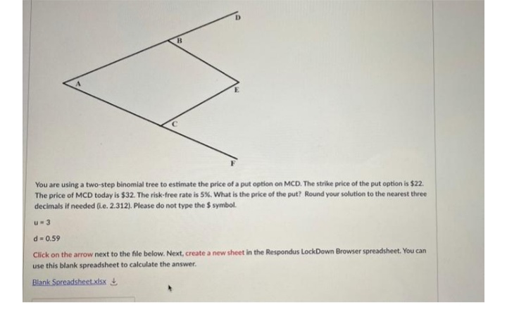 You are using a two-step binomial tree to estimate the price of a put option on MCD. The strike price of the put option is $22.
The price of MCD today is $32. The risk-free rate is 5%. What is the price of the put? Round your solution to the nearest three
decimals if needed (Le. 2.312). Please do not type the $ symbol.
u-3
d= 0.59
Click on the arrow next to the file below. Next, create a new sheet in the Respondus LockDown Browser spreadsheet. You can
use this blank spreadsheet to calculate the answer.
Blank Spreadsheet.xisx
